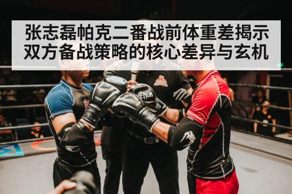 张志磊帕克二番战前体重差揭示双方备战策略的核心差异与玄机